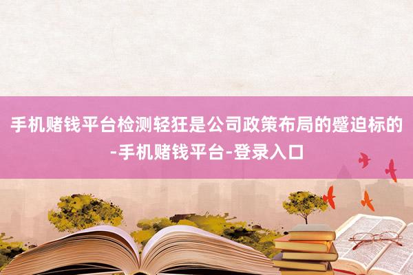 手机赌钱平台检测轻狂是公司政策布局的蹙迫标的-手机赌钱平台-登录入口