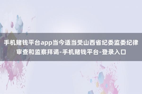 手机赌钱平台app当今适当受山西省纪委监委纪律审查和监察拜谒-手机赌钱平台-登录入口