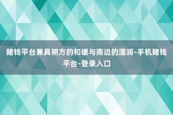 赌钱平台兼具朔方的和缓与南边的湿润-手机赌钱平台-登录入口