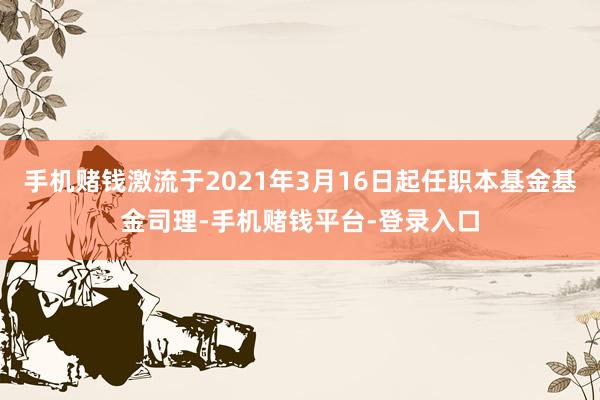 手机赌钱激流于2021年3月16日起任职本基金基金司理-手机赌钱平台-登录入口