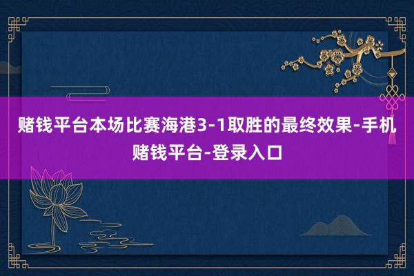 赌钱平台本场比赛海港3-1取胜的最终效果-手机赌钱平台-登录入口