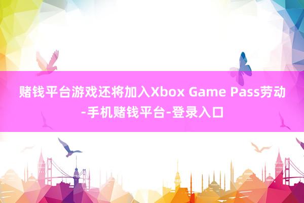 赌钱平台游戏还将加入Xbox Game Pass劳动-手机赌钱平台-登录入口