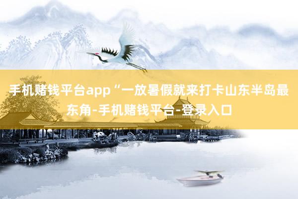 手机赌钱平台app“一放暑假就来打卡山东半岛最东角-手机赌钱平台-登录入口