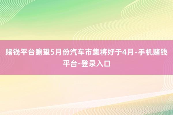 赌钱平台瞻望5月份汽车市集将好于4月-手机赌钱平台-登录入口