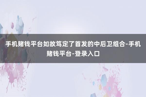 手机赌钱平台如故笃定了首发的中后卫组合-手机赌钱平台-登录入口