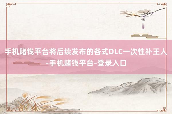 手机赌钱平台将后续发布的各式DLC一次性补王人-手机赌钱平台-登录入口