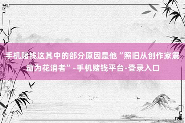 手机赌钱这其中的部分原因是他“照旧从创作家震动为花消者”-手机赌钱平台-登录入口