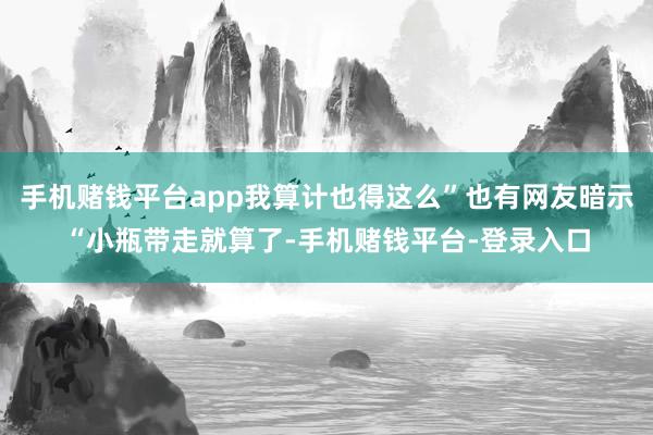 手机赌钱平台app我算计也得这么”也有网友暗示“小瓶带走就算了-手机赌钱平台-登录入口