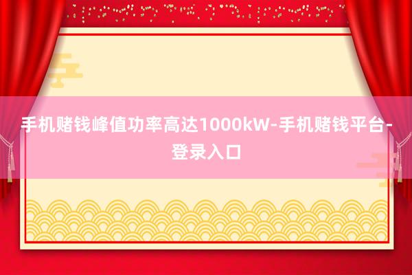 手机赌钱峰值功率高达1000kW-手机赌钱平台-登录入口