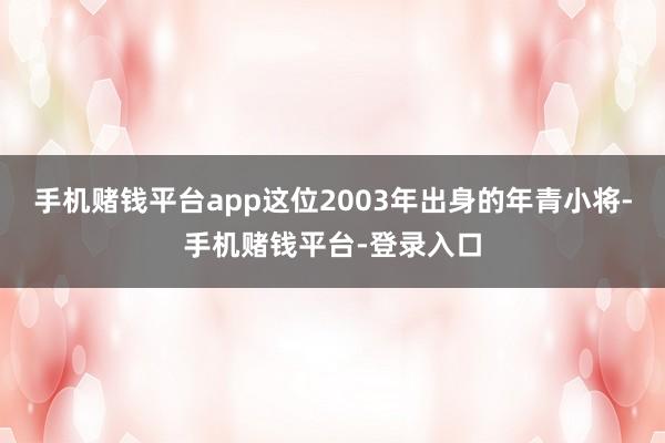 手机赌钱平台app这位2003年出身的年青小将-手机赌钱平台-登录入口