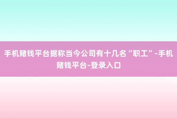 手机赌钱平台据称当今公司有十几名“职工”-手机赌钱平台-登录入口