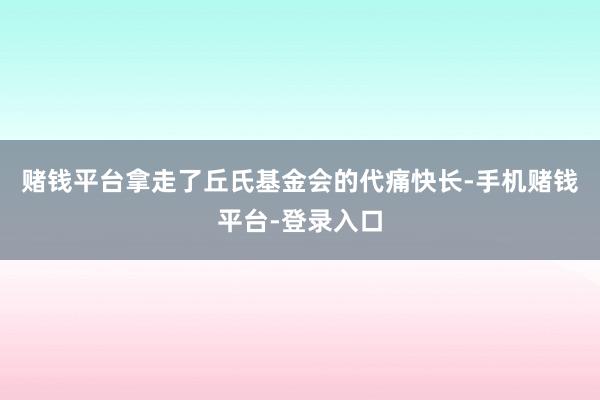 赌钱平台拿走了丘氏基金会的代痛快长-手机赌钱平台-登录入口