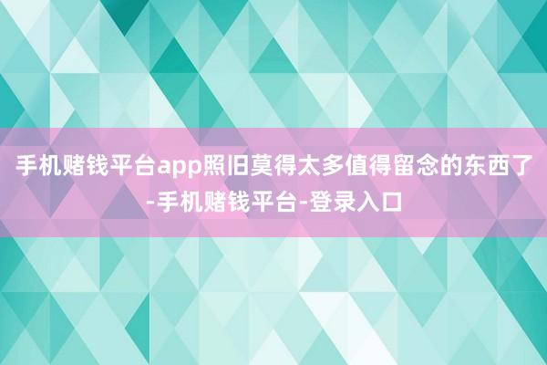 手机赌钱平台app照旧莫得太多值得留念的东西了-手机赌钱平台-登录入口