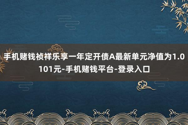 手机赌钱祯祥乐享一年定开债A最新单元净值为1.0101元-手机赌钱平台-登录入口