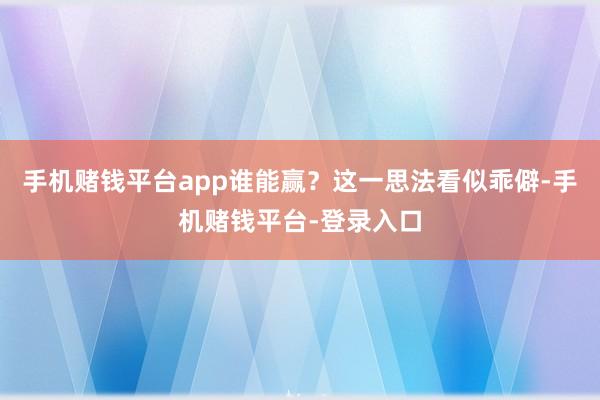 手机赌钱平台app谁能赢？这一思法看似乖僻-手机赌钱平台-登录入口