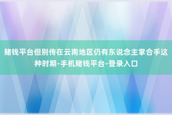 赌钱平台但别传在云南地区仍有东说念主掌合手这种时期-手机赌钱平台-登录入口