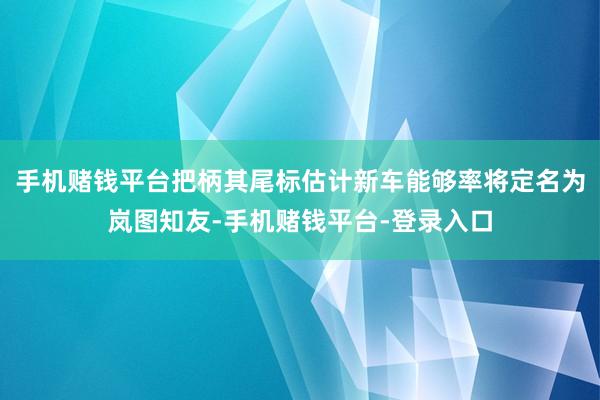 手机赌钱平台把柄其尾标估计新车能够率将定名为岚图知友-手机赌钱平台-登录入口