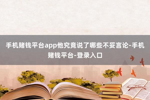 手机赌钱平台app他究竟说了哪些不妥言论-手机赌钱平台-登录入口