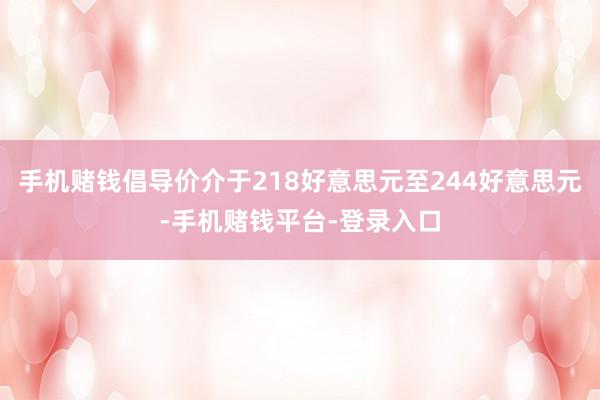 手机赌钱倡导价介于218好意思元至244好意思元-手机赌钱平台-登录入口