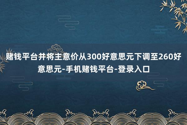 赌钱平台并将主意价从300好意思元下调至260好意思元-手机赌钱平台-登录入口