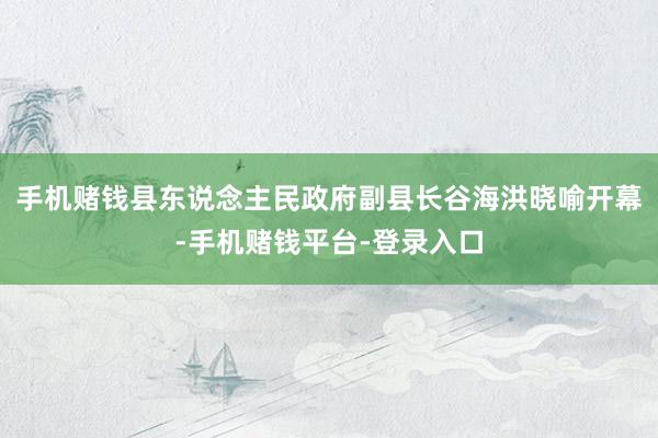 手机赌钱县东说念主民政府副县长谷海洪晓喻开幕-手机赌钱平台-登录入口