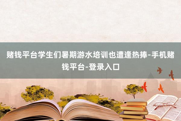 赌钱平台学生们暑期游水培训也遭逢热捧-手机赌钱平台-登录入口