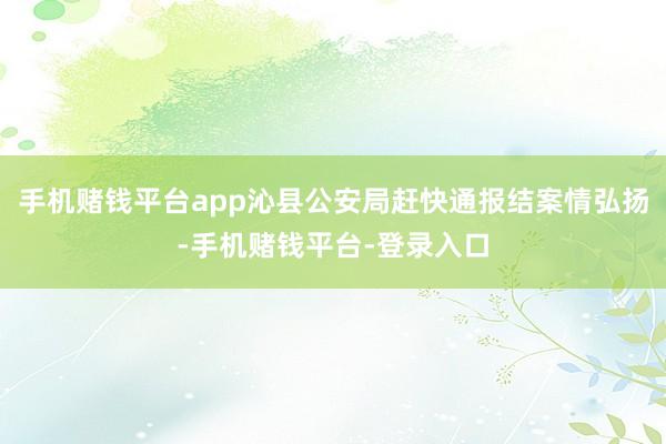 手机赌钱平台app沁县公安局赶快通报结案情弘扬-手机赌钱平台-登录入口