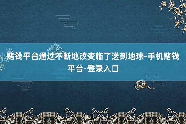 赌钱平台通过不断地改变临了送到地球-手机赌钱平台-登录入口