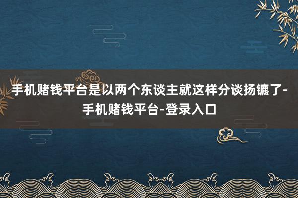 手机赌钱平台是以两个东谈主就这样分谈扬镳了-手机赌钱平台-登录入口