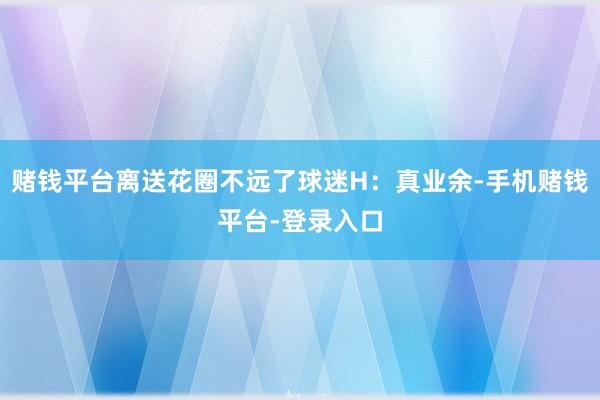 赌钱平台离送花圈不远了球迷H：真业余-手机赌钱平台-登录入口