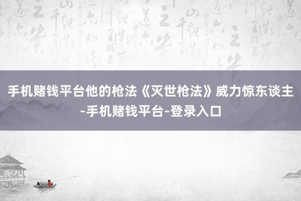 手机赌钱平台他的枪法《灭世枪法》威力惊东谈主-手机赌钱平台-登录入口