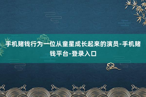 手机赌钱行为一位从童星成长起来的演员-手机赌钱平台-登录入口