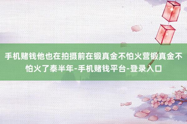 手机赌钱他也在拍摄前在锻真金不怕火营锻真金不怕火了泰半年-手机赌钱平台-登录入口