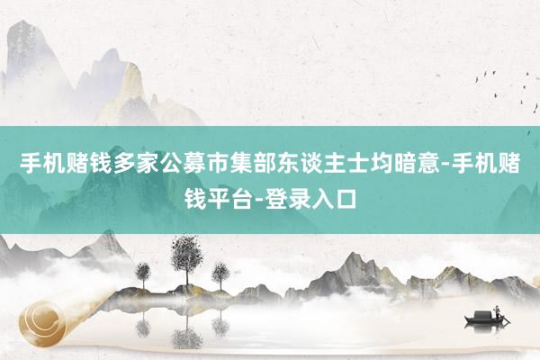 手机赌钱多家公募市集部东谈主士均暗意-手机赌钱平台-登录入口