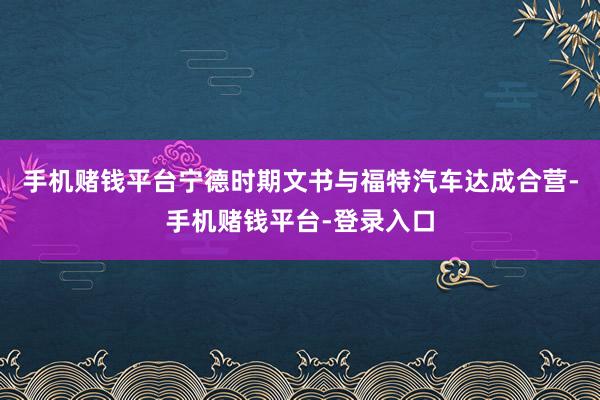 手机赌钱平台宁德时期文书与福特汽车达成合营-手机赌钱平台-登录入口