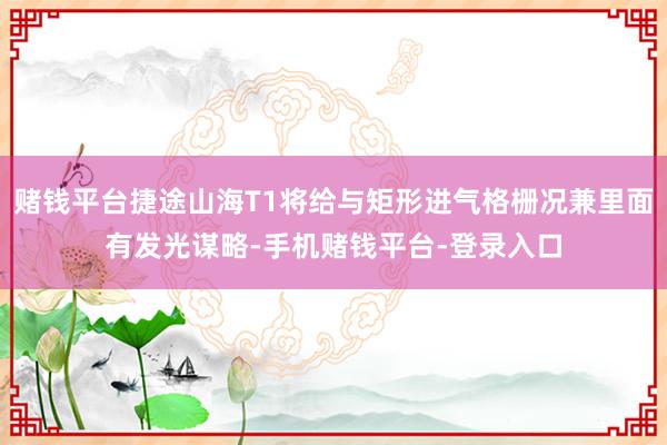 赌钱平台捷途山海T1将给与矩形进气格栅况兼里面有发光谋略-手机赌钱平台-登录入口