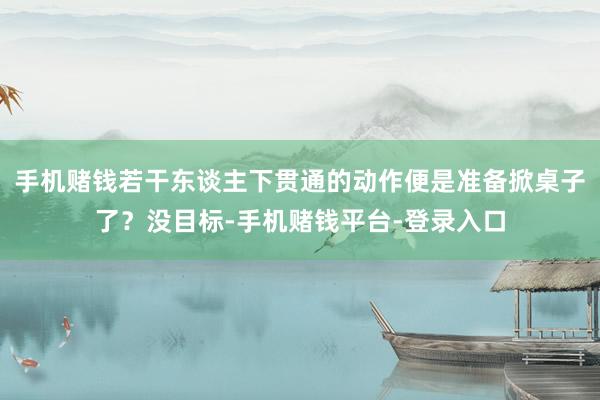 手机赌钱若干东谈主下贯通的动作便是准备掀桌子了？没目标-手机赌钱平台-登录入口