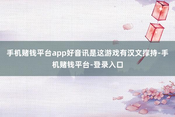 手机赌钱平台app好音讯是这游戏有汉文撑持-手机赌钱平台-登录入口