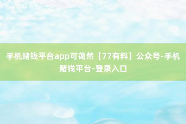 手机赌钱平台app可蔼然【77有料】公众号-手机赌钱平台-登录入口