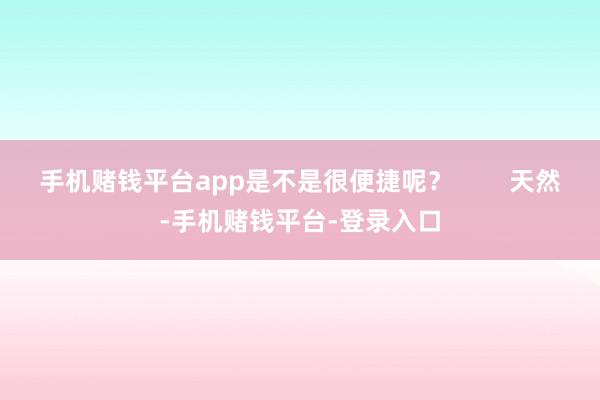 手机赌钱平台app是不是很便捷呢？        天然-手机赌钱平台-登录入口