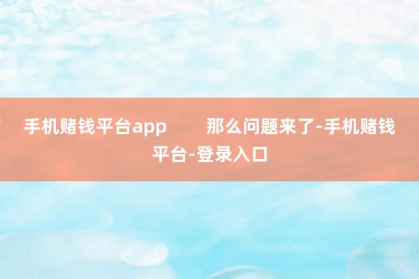 手机赌钱平台app        那么问题来了-手机赌钱平台-登录入口