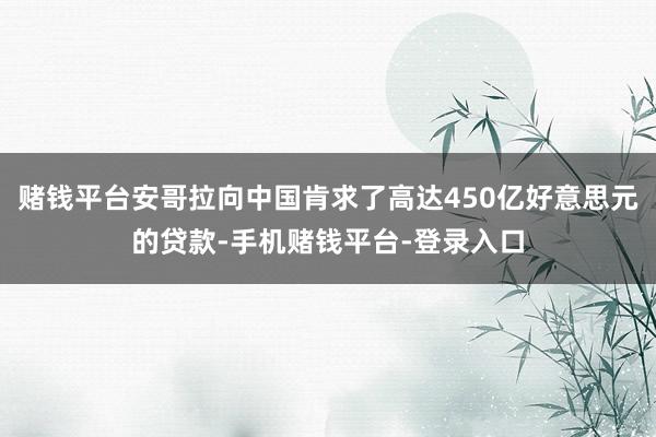 赌钱平台安哥拉向中国肯求了高达450亿好意思元的贷款-手机赌钱平台-登录入口