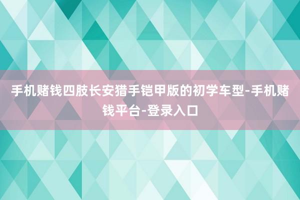 手机赌钱四肢长安猎手铠甲版的初学车型-手机赌钱平台-登录入口