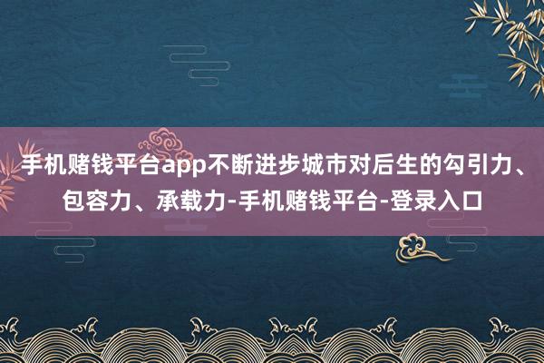 手机赌钱平台app不断进步城市对后生的勾引力、包容力、承载力-手机赌钱平台-登录入口