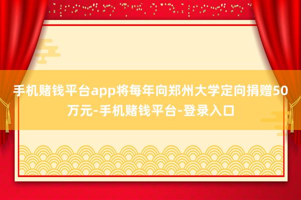 手机赌钱平台app将每年向郑州大学定向捐赠50万元-手机赌钱平台-登录入口