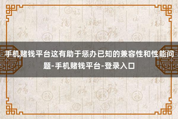 手机赌钱平台这有助于惩办已知的兼容性和性能问题-手机赌钱平台-登录入口