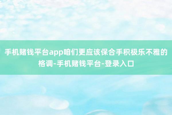 手机赌钱平台app咱们更应该保合手积极乐不雅的格调-手机赌钱平台-登录入口