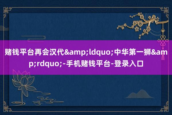 赌钱平台再会汉代&ldquo;中华第一狮&rdquo;-手机赌钱平台-登录入口