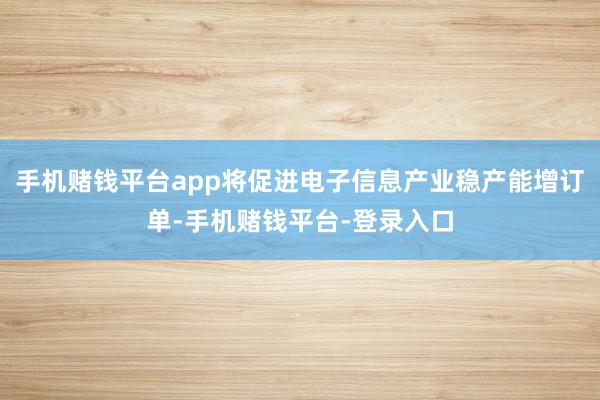 手机赌钱平台app将促进电子信息产业稳产能增订单-手机赌钱平台-登录入口