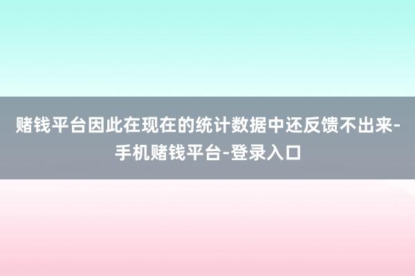 赌钱平台因此在现在的统计数据中还反馈不出来-手机赌钱平台-登录入口